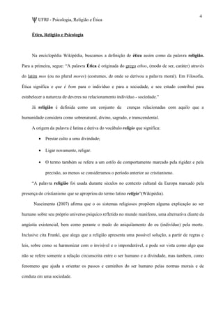 ψUFRJ - Psicologia, Religião e Ética
Ética, Religião e Psicologia
Na enciclopédia Wikipédia, buscamos a definição de ética assim como da palavra religião.
Para a primeira, segue: “A palavra Ética é originada do grego ethos, (modo de ser, caráter) através
do latim mos (ou no plural mores) (costumes, de onde se derivou a palavra moral). Em Filosofia,
Ética significa o que é bom para o indivíduo e para a sociedade, e seu estudo contribui para
estabelecer a natureza de deveres no relacionamento indivíduo - sociedade.”
Já religião é definida como um conjunto de crenças relacionadas com aquilo que a
humanidade considera como sobrenatural, divino, sagrado, e transcendental.
A origem da palavra é latina e deriva do vocábulo religio que significa:
• Prestar culto a uma divindade;
• Ligar novamente, religar.
• O termo também se refere a um estilo de comportamento marcado pela rigidez e pela
precisão, ao menos se consideramos o período anterior ao cristianismo.
“A palavra religião foi usada durante séculos no contexto cultural da Europa marcado pela
presença do cristianismo que se apropriou do termo latino religio”(Wikipédia).
Nascimento (2007) afirma que o os sistemas religiosos propõem alguma explicação ao ser
humano sobre seu próprio universo psíquico refletido no mundo manifesto, uma alternativa diante da
angústia existencial, bem como perante o medo do aniquilamento do eu (indivíduo) pela morte.
Inclusive cita Frankl, que alega que a religião apresenta uma possível solução, a partir de regras e
leis, sobre como se harmonizar com o invisível e o imponderável, e pode ser vista como algo que
não se refere somente a relação circunscrita entre o ser humano e a divindade, mas tambem, como
fenomeno que ajuda a orientar os passos e caminhos do ser humano pelas normas morais e de
conduta em uma sociedade.
4
 