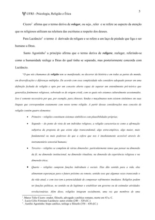 ψUFRJ - Psicologia, Religião e Ética
Cícero1
afirma que o termo deriva de releger, ou seja , reler e se refere ao aspecto da atenção
que os religiosos utilizam na releitura das escrituras a respeito dos deuses.
Para Lactâncio2
o termo é derivado de religare e se refere a um laço de piedade que liga o ser
humano a Deus.
Santo Agostinho3
a princípio afirma que o termo deriva de religere, reeleger, referindo-se
como a humanidade reelege a Deus do qual tinha se separado, mas posteriormente concorda com
Lactâncio.
“O que nós chamamos de religião tem se manifestado, no decorrer da história e em todas as partes do mundo,
em diversificações e diferenças múltiplas. De acordo com essa complexidade não considero adequado pensar em uma
definição fechada de religião e opto por um conceito aberto capaz de superar um entendimento pré-teórico que
generaliza fenômenos religiosos, sobretudo os de origem cristã, com os quais nós estamos culturalmente acostumados.
Isso é somente necessário por que, por exemplo, para chineses, hindus e muçulmanos nem existem sinônimos em suas
línguas que correspondam exatamente com nosso termo religião. A partir dessas considerações meu conceito de
religião contém quatro elementos:
• Primeiro – religiões constituem sistemas simbólicos com plausibilidades próprias;
• Segundo – do ponto de vista de um indivíduo religioso, a religião caracteriza-se como a afirmação
subjetiva da proposta de que existe algo transcendental, algo extra-empírico, algo maior, mais
fundamental ou mais poderoso do que a esfera que nos é imediatamente acessível através do
instrumentário sensorial humano;
• Terceiro – religiões se compõem de várias dimensões: particularmente temos que pensar na dimensão
da fé, na dimensão institucional, na dimensão ritualista, na dimensão da experiência religiosa e na
dimensão ética;
• Quarto – religiões cumprem funções individuais e sociais. Elas dão sentido para a vida, elas
alimentam esperanças para o futuro próximo ou remoto, sentido esse que algumas vezes transcende o
da vida atual, e com isso tem a potencialidade de compensar sofrimentos imediatos. Religiões podem
ter funções políticas, no sentido ou de legitimar e estabilizar um governo ou de estimular atividades
revolucionárias. Além disso, religiões integram socialmente, uma vez que membros de uma
1
.Marco Túlio Cícero: orador, filósofo, advogado e político romano, morto em 43 a. C.
2
. Lucio Célio Firmiano Lactâncio: autor cristão (240 – 320 d.C.)
3
. Aurélio Agostinho: bispo católico, teólogo e filósofo (354 – 430 d.C.)
5
 