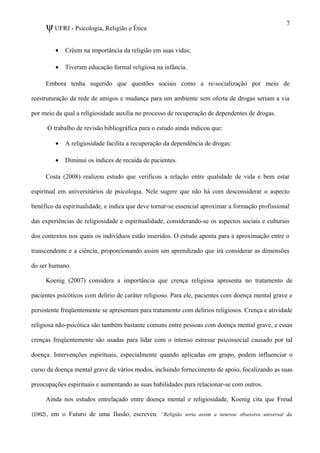 ψUFRJ - Psicologia, Religião e Ética
• Crêem na importância da religião em suas vidas;
• Tiveram educação formal religiosa na infância.
Embora tenha sugerido que questões sociais como a re-socialização por meio de
reestruturação da rede de amigos e mudança para um ambiente sem oferta de drogas seriam a via
por meio da qual a religiosidade auxilia no processo de recuperação de dependentes de drogas.
O trabalho de revisão bibliográfica para o estudo ainda indicou que:
• A religiosidade facilita a recuperação da dependência de drogas:
• Diminui os índices de recaída de pacientes.
Costa (2008) realizou estudo que verificou a relação entre qualidade de vida e bem estar
espiritual em universitários de psicologia. Nele sugere que não há com desconsiderar o aspecto
benéfico da espiritualidade, e indica que deve tornar-se essencial aproximar a formação profissional
das experiências de religiosidade e espiritualidade, considerando-se os aspectos sociais e culturais
dos contextos nos quais os indivíduos estão inseridos. O estudo aponta para a aproximação entre o
transcendente e a ciência, proporcionando assim um aprendizado que irá considerar as dimensões
do ser humano.
Koenig (2007) considera a importância que crença religiosa apresenta no tratamento de
pacientes psicóticos com delírio de caráter religioso. Para ele, pacientes com doença mental grave e
persistente freqüentemente se apresentam para tratamento com delírios religiosos. Crença e atividade
religiosa não-psicótica são também bastante comuns entre pessoas com doença mental grave, e essas
crenças freqüentemente são usadas para lidar com o intenso estresse psicossocial causado por tal
doença. Intervenções espirituais, especialmente quando aplicadas em grupo, podem influenciar o
curso da doença mental grave de vários modos, incluindo fornecimento de apoio, focalizando as suas
preocupações espirituais e aumentando as suas habilidades para relacionar-se com outros.
Ainda nos estudos entrelaçado entre doença mental e religiosidade, Koenig cita que Freud
(1962), em o Futuro de uma Ilusão, escreveu: “Religião seria assim a neurose obsessiva universal da
7
 