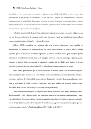 ψUFRJ - Psicologia, Religião e Ética
humanidade... A ser correta essa conceituação, o afastamento da religião está fadado a ocorrer com a fatal
inevitabilidade de um processo de crescimento… Se, por um lado, a religião traz consigo restrições obsessivas,
exatamente como, em um indivíduo, faz a neurose obsessiva, por outro, ela abrange um sistema de ilusões plenas de
desejo com um repúdio da realidade, tal como não encontramos, em forma isolada, em parte alguma senão na amência,
em um estado de confusão alucinatória beatífica”,
Esta nota mostra o lado de controle e ajustamento impositivo associado aos grupos religiosos, que
em sua época, mostrava-se de maneira muito mais rigorosa e rígida que atualmente, salvos alguns
exemplos exaltados das civilizações e culturas do oriente.
Volcan (2003) considera que, embora não seja possível determinar com exatidão os
mecanismos de interação da espiritualidade na saúde, especialmente a mental, vários estudos
sugerem que o exercício de atividades espirituais (a oração e outros rituais, por exemplo) podem
influenciar, psicodinamicamente, através de emoções positivas (como a esperança, o perdão, a auto-
estima e o amor). Assim recomenda o incentivo a pratica de atividades espirituais e religiosas
materializado em ações que, além de benéficas, não são onerosas aos sistemas de saúde.
Desta forma, percebemos que as discussões sobre o assunto foram e são influenciadas pelos
atravessamentos sócio-históricos de seus autores, assim, encontrando posicionamentos favoráveis e
contrários a prática da religiosidade pelos sujeitos. Entretanto, é preciso dizer que cada autor toma
para si um ponto de vista extremo e particular, que nem podem ser negados, muito menos
discutidos. Este cenário conflituoso foi retratado ainda por Koenig:
“Esta visão negativa de religião no campo da saúde mental permaneceu até os tempos modernos por meio
das obras de Ellis (1988) e Watters (1992), que enfatizaram a natureza irracional das crenças religiosas e o seu
potencial malefício. As crenças religiosas pessoais de psiquiatras e psicólogos (especialmente quando comparados
com as da população em geral) refletiam igualmente a visão secular , geralmente, negativa da religião, que são
prevalentes nessas profissões.” (Neeleman e King, 1993; Curlin et al. 2005).”
8
 