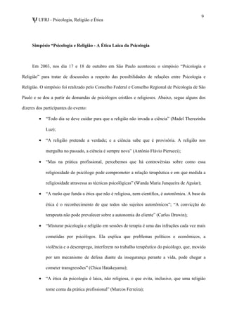 ψUFRJ - Psicologia, Religião e Ética
Simpósio “Psicologia e Religião - A Ética Laica da Psicologia
Em 2003, nos dia 17 e 18 de outubro em São Paulo aconteceu o simpósio “Psicologia e
Religião” para tratar de discussões a respeito das possibilidades de relações entre Psicologia e
Religião. O simpósio foi realizado pelo Conselho Federal e Conselho Regional de Psicologia de São
Paulo e se deu a partir de demandas de psicólogos cristãos e religiosos. Abaixo, segue alguns dos
dizeres dos participantes do evento:
• “Todo dia se deve cuidar para que a religião não invada a ciência” (Madel Therezinha
Luz);
• “A religião pretende a verdade; e a ciência sabe que é provisória. A religião nos
mergulha no passado, a ciência é sempre nova” (Antônio Flávio Pierucci);
• “Mas na prática profissional, percebemos que há controvérsias sobre como essa
religiosidade do psicólogo pode comprometer a relação terapêutica e em que medida a
religiosidade atravessa as técnicas psicológicas” (Wanda Maria Junqueira de Aguiar);
• “A razão que funda a ética que não é religiosa, nem científica, é autonômica. A base da
ética é o reconhecimento de que todos são sujeitos autonômicos”; “A convicção do
terapeuta não pode prevalecer sobre a autonomia do cliente” (Carlos Drawin);
• “Misturar psicologia e religião em sessões de terapia é uma das infrações cada vez mais
cometidas por psicólogos. Ela explica que problemas políticos e econômicos, a
violência e o desemprego, interferem no trabalho terapêutico do psicólogo, que, movido
por um mecanismo de defesa diante da insegurança perante a vida, pode chegar a
cometer transgressões” (Chica Hatakeyama);
• “A ética da psicologia é laica, não religiosa, o que evita, inclusive, que uma religião
tome conta da prática profissional” (Marcos Ferreira);
9
 