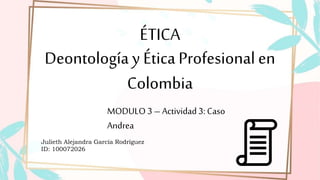 ÉTICA
Deontología y Ética Profesional en
Colombia
MODULO 3 – Actividad3: Caso
Andrea
Julieth Alejandra García Rodríguez
ID: 100072026
 