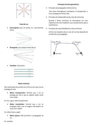 Feixe de Luz
 Convergente: para um ponto. Ex.: instrumentos
óticos
 Divergente: por qualquer fonte de luz
 Paralelos: raios lasers
Meios materiais
São classificados de acordo com a forma com que a luz se
propaga por eles
 Meios transparentes: Permite que a luz se
propaga por eles e que os objetos sejam vistos
com nitidez.
Ex. O ar, agua, vidro transparentes
 Meios translúcidos: Permite que a luz se
propague neles, mas as imagens não podem ser
vistas com nitidez
Ex: vidros foscos, papel
 Meios opacos: Não permitem a propagação da
luz
Ex.: paredes.
Princípios da ótica geométrica
 Princípios da propagação retilínea da luz.
Nos meios homogêneos, isotrópicos e transparentes, a
luz se propaga em linhas retas
 Princípios da independência dos raios de luminosos
Quando 2 feixes luminosos se interceptam em suas
trajetórias eles não modificam suas características após a
interferência
 Princípios da reversibilidade dos raios luminosos
A forma da trajetória de um raio de luz não depende do
sentido de sua propagação
 