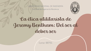 La ética utilitarista de
Jeremy Bentham: Del ser al
deber ser
UNIVERSIDAD NACIONAL DE INGENIERÍA
Facultad de Ingeniería Mecánica
Curso: BEF01
 