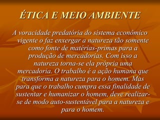 ÉTICA E MEIO AMBIENTE
A voracidade predatória do sistema econômico
vigente o faz enxergar a natureza tão somente
como fonte de matérias-primas para a
produção de mercadorias. Com isso a
natureza torna-se ela própria uma
mercadoria. O trabalho é a ação humana que
transforma a natureza para o homem. Mas
para que o trabalho cumpra essa finalidade de
sustentar e humanizar o homem, deve realizar-
se de modo auto-sustentável para a natureza e
para o homem.
 