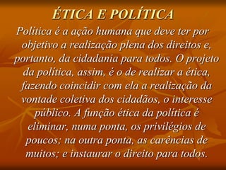 ÉTICA E POLÍTICA
Política é a ação humana que deve ter por
objetivo a realização plena dos direitos e,
portanto, da cidadania para todos. O projeto
da política, assim, é o de realizar a ética,
fazendo coincidir com ela a realização da
vontade coletiva dos cidadãos, o interesse
público. A função ética da política é
eliminar, numa ponta, os privilégios de
poucos; na outra ponta, as carências de
muitos; e instaurar o direito para todos.
 