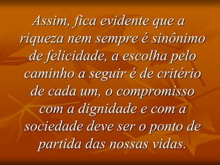 Assim, fica evidente que a
riqueza nem sempre é sinônimo
de felicidade, a escolha pelo
caminho a seguir é de critério
de cada um, o compromisso
com a dignidade e com a
sociedade deve ser o ponto de
partida das nossas vidas.
 