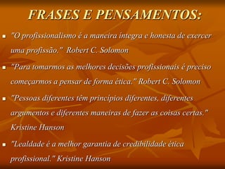 FRASES E PENSAMENTOS:
 "O profissionalismo é a maneira íntegra e honesta de exercer
uma profissão." Robert C. Solomon
 "Para tomarmos as melhores decisões profissionais é preciso
começarmos a pensar de forma ética." Robert C. Solomon
 "Pessoas diferentes têm princípios diferentes, diferentes
argumentos e diferentes maneiras de fazer as coisas certas."
Kristine Hanson
 "Lealdade é a melhor garantia de credibilidade ética
profissional." Kristine Hanson
 