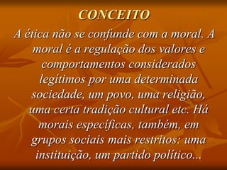 CONCEITO
A ética não se confunde com a moral. A
moral é a regulação dos valores e
comportamentos considerados
legítimos por uma determinada
sociedade, um povo, uma religião,
uma certa tradição cultural etc. Há
morais específicas, também, em
grupos sociais mais restritos: uma
instituição, um partido político...
 