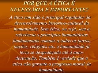 POR QUE A ÉTICA É
NECESSÁRIA E IMPORTANTE?
A ética tem sido o principal regulador do
desenvolvimento histórico-cultural da
humanidade. Sem ética, ou seja, sem a
referência a princípios humanitários
fundamentais comuns a todos os povos,
nações, religiões etc, a humanidade já
teria se despedaçado até à auto-
destruição. Também é verdade que a
ética não garante o progresso moral da
humanidade.
 
