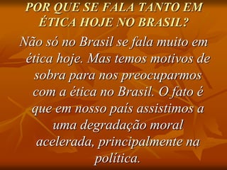 POR QUE SE FALA TANTO EM
ÉTICA HOJE NO BRASIL?
Não só no Brasil se fala muito em
ética hoje. Mas temos motivos de
sobra para nos preocuparmos
com a ética no Brasil. O fato é
que em nosso país assistimos a
uma degradação moral
acelerada, principalmente na
política.
 