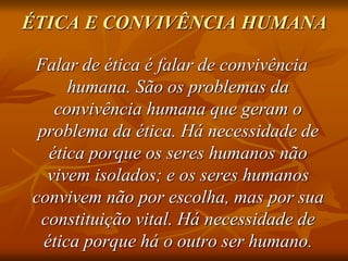 ÉTICA E CONVIVÊNCIA HUMANA
Falar de ética é falar de convivência
humana. São os problemas da
convivência humana que geram o
problema da ética. Há necessidade de
ética porque os seres humanos não
vivem isolados; e os seres humanos
convivem não por escolha, mas por sua
constituição vital. Há necessidade de
ética porque há o outro ser humano.
 