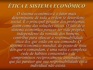 ÉTICA E SISTEMA ECONÔMICO
O sistema econômico é o fator mais
determinante de toda a ordem (e desordem)
social. É o principal gerador dos problemas,
assim como das soluções éticas. O fato de o
sistema econômico parecer ter vida própria,
independente da vontade dos homens,
contribui para ofuscar a responsabilidade
ética dos que estão em seu comando. O
sistema econômico mundial, do ponto de vista
dos que o comandam, é uma vasta e complexa
rede de hábitos consentidos e de
compromissos reciprocamente assumidos, o
que faz parecer que sua responsabilidade ética
individual não exista.
 
