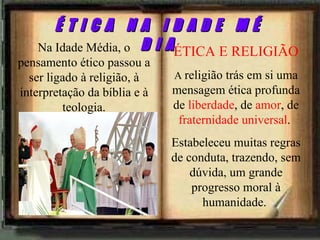 ÉTICA E RELIGIÃO A  religião trás em si uma mensagem ética profunda de  liberdade , de  amor , de  fraternidade universal .  Estabeleceu muitas regras de conduta, trazendo, sem dúvida, um grande progresso moral à humanidade.  Na Idade Média, o pensamento ético passou a ser ligado à religião, à interpretação da bíblia e à teologia. É T I C A  N A  I D A D E  M É D I A 