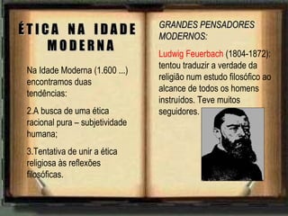 Na Idade Moderna (1.600 ...) encontramos duas tendências: A busca de uma ética racional pura – subjetividade humana; Tentativa de unir a ética religiosa às reflexões filosóficas. É T I C A  N A  I D A D E  M O D E R N A GRANDES PENSADORES MODERNOS: Ludwig Feuerbach  (1804-1872): tentou traduzir a verdade da religião num estudo filosófico ao alcance de todos os homens instruídos. Teve muitos seguidores. 