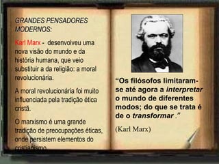 GRANDES PENSADORES MODERNOS: Karl Marx  -  desenvolveu uma nova visão do mundo e da história humana, que veio substituir a da religião: a moral revolucionária. A moral revolucionária foi muito influenciada pela tradição ética cristã. O marxismo é uma grande tradição de preocupações éticas, onde persistem elementos do cristianismo. “ Os filósofos limitaram-se até agora a  interpretar  o mundo de diferentes modos; do que se trata é de o  transformar  . ” (Karl Marx) 
