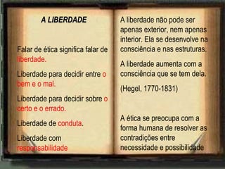 A LIBERDADE Falar de ética significa falar de  liberdade. Liberdade para decidir entre  o bem e o mal. Liberdade para decidir sobre  o certo e o errado. Liberdade de  conduta . Liberdade com  responsabilidade A liberdade não pode ser apenas exterior, nem apenas interior. Ela se desenvolve na consciência e nas estruturas. A liberdade aumenta com a consciência que se tem dela. (Hegel, 1770-1831) A ética se preocupa com a forma humana de resolver as contradições entre necessidade e possibilidade 