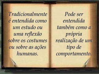 Tradicionalmente é entendida como um estudo ou uma reflexão sobre os costumes ou sobre as ações humanas. Pode ser entendida também como a própria realização de um tipo de comportamento . 