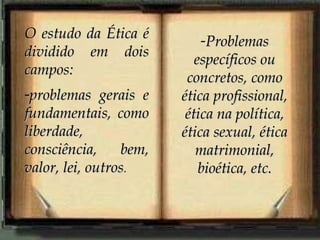 O estudo da Ética é dividido em dois campos: problemas gerais e fundamentais, como liberdade, consciência, bem, valor, lei, outros . Problemas específicos ou concretos, como ética profissional, ética na política, ética sexual, ética matrimonial, bioética, etc. 