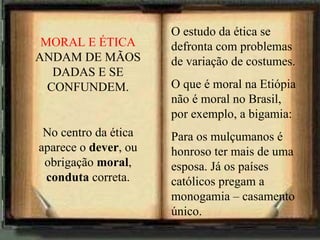 O estudo da ética se defronta com problemas de variação de costumes. O que é moral na Etiópia não é moral no Brasil, por exemplo, a bigamia: Para os mulçumanos é honroso ter mais de uma esposa. Já os países católicos pregam a monogamia – casamento único. MORAL E ÉTICA  ANDAM DE MÃOS DADAS E SE CONFUNDEM. No centro da ética aparece o  dever , ou obrigação  moral ,  conduta  correta. 