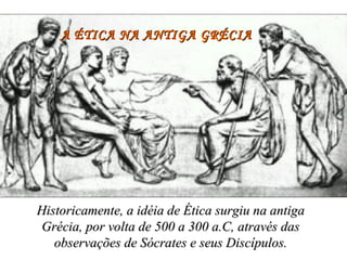 A ÉTICA NA ANTIGA GRÉCIA Historicamente, a idéia de Ética surgiu na antiga Grécia, por volta de 500 a 300 a.C, através das observações de Sócrates e seus Discípulos. 