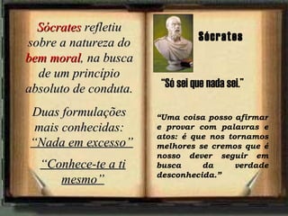 Sócrates  refletiu sobre a natureza do  bem moral , na busca de um princípio absoluto de conduta. Duas formulações mais conhecidas: “ Nada em excesso” “ Conhece-te a ti mesmo” “ Uma coisa posso afirmar e provar com palavras e atos: é que nos tornamos melhores se cremos que é nosso dever seguir em busca da verdade desconhecida.”   Sócrates “ Só sei que nada sei.” 