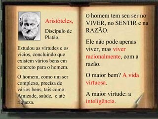 Aristóteles, Discípulo de Platão, Estudou as virtudes e os vícios, concluindo que existem vários bens em concreto para o homem.  O homem, como um ser complexo, precisa de vários bens, tais como: Amizade, saúde,  e até riqueza. O  homem tem seu ser no VIVER, no SENTIR e na RAZÃO. Ele não pode apenas viver, mas  viver racionalmente , com a razão. O maior bem?  A vida virtuosa . A maior virtude: a  inteligência . 