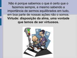 Não é porque sabemos o que é certo que o
fazemos sempre, e mesmo sabendo a
importância de sermos equilibrados em tudo,
em boa parte de nossas ações não o somos.
Virtude: disposição da alma, uma vontade
que temos de ser virtuosos.
 