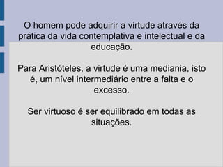 O homem pode adquirir a virtude através da
prática da vida contemplativa e intelectual e da
educação.
Para Aristóteles, a virtude é uma mediania, isto
é, um nível intermediário entre a falta e o
excesso.
Ser virtuoso é ser equilibrado em todas as
situações.
 