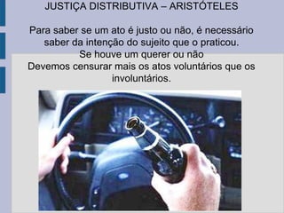 JUSTIÇA DISTRIBUTIVA – ARISTÓTELES
Para saber se um ato é justo ou não, é necessário
saber da intenção do sujeito que o praticou.
Se houve um querer ou não
Devemos censurar mais os atos voluntários que os
involuntários.
 