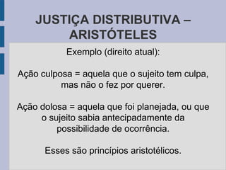 JUSTIÇA DISTRIBUTIVA –
ARISTÓTELES
Exemplo (direito atual):
Ação culposa = aquela que o sujeito tem culpa,
mas não o fez por querer.
Ação dolosa = aquela que foi planejada, ou que
o sujeito sabia antecipadamente da
possibilidade de ocorrência.
Esses são princípios aristotélicos.
 