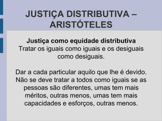 JUSTIÇA DISTRIBUTIVA –
ARISTÓTELES
Justiça como equidade distributiva
Tratar os iguais como iguais e os desiguais
como desiguais.
Dar a cada particular aquilo que lhe é devido.
Não se deve tratar a todos como iguais se as
pessoas são diferentes, umas tem mais
méritos, outras menos, umas tem mais
capacidades e esforços, outras menos.
 