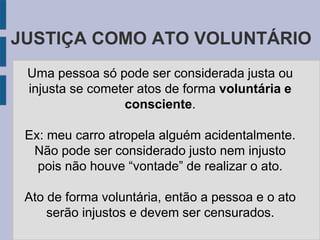 JUSTIÇA COMO ATO VOLUNTÁRIO
Uma pessoa só pode ser considerada justa ou
injusta se cometer atos de forma voluntária e
consciente.
Ex: meu carro atropela alguém acidentalmente.
Não pode ser considerado justo nem injusto
pois não houve “vontade” de realizar o ato.
Ato de forma voluntária, então a pessoa e o ato
serão injustos e devem ser censurados.
 