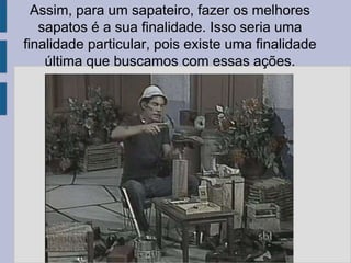 Assim, para um sapateiro, fazer os melhores
sapatos é a sua finalidade. Isso seria uma
finalidade particular, pois existe uma finalidade
última que buscamos com essas ações.
 