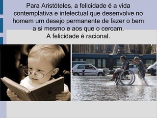 Para Aristóteles, a felicidade é a vida
contemplativa e intelectual que desenvolve no
homem um desejo permanente de fazer o bem
a si mesmo e aos que o cercam.
A felicidade é racional.
 