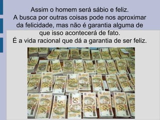 Assim o homem será sábio e feliz.
A busca por outras coisas pode nos aproximar
da felicidade, mas não é garantia alguma de
que isso acontecerá de fato.
É a vida racional que dá a garantia de ser feliz.
 