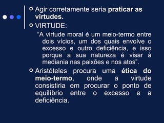 Agir corretamente seria  praticar as virtudes. VIRTUDE: “ A virtude moral é um meio-termo entre dois vícios, um dos quais envolve o excesso e outro deficiência, e isso porque a sua natureza é visar à mediania nas paixões e nos atos”. Aristóteles procura uma  ética do meio-termo , onde a virtude consistiria em procurar o ponto de equilíbrio entre o excesso e a deficiência.   