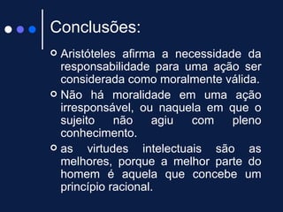 Conclusões: Aristóteles afirma a necessidade da responsabilidade para uma ação ser considerada como moralmente válida. Não há moralidade em uma ação irresponsável, ou naquela em que o sujeito não agiu com pleno conhecimento.  as virtudes intelectuais são as melhores, porque a melhor parte do homem é aquela que concebe um princípio racional.  