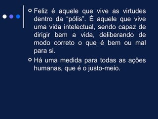 Feliz é aquele que vive as virtudes dentro da “pólis”. É aquele que vive uma vida intelectual, sendo capaz de dirigir bem a vida, deliberando de modo correto o que é bem ou mal para si.  Há uma medida para todas as ações humanas, que é o justo-meio.  