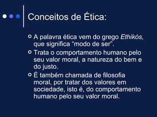 Conceitos de Ética: A palavra ética vem do grego  Ethikós,  que significa “modo de ser”. Trata o comportamento humano pelo seu valor moral, a natureza do bem e do justo. É também chamada de filosofia moral, por tratar dos valores em sociedade, isto é, do comportamento humano pelo seu valor moral.  