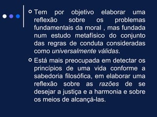 Tem por objetivo elaborar uma reflexão sobre os problemas fundamentais da moral , mas fundada num estudo metafísico do conjunto das regras de conduta consideradas como  universalmente válidas .  Está mais preocupada em detectar os princípios de uma vida conforme a sabedoria filosófica, em elaborar uma reflexão sobre as  razões  de se desejar a justiça e a harmonia e sobre os meios de alcançá-las.  