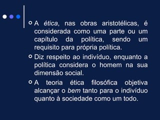 A  ética , nas obras aristotélicas, é considerada como uma parte ou um capítulo da política, sendo um requisito para própria política. Diz respeito ao indivíduo, enquanto a política considera o homem na sua dimensão social.  A teoria ética filosófica objetiva alcançar o  bem  tanto para o indivíduo quanto à sociedade como um todo. 