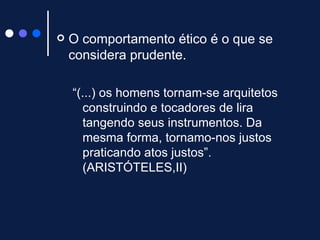O comportamento ético é o que se considera prudente. “ (...) os homens tornam-se arquitetos construindo e tocadores de lira tangendo seus instrumentos. Da mesma forma, tornamo-nos justos praticando atos justos”. (ARISTÓTELES,II)  