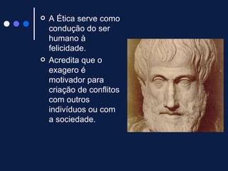 A Ética serve como condução do ser humano à felicidade. Acredita que o exagero é motivador para criação de conflitos com outros indivíduos ou com a sociedade.  