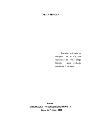 TALITA FEITOSA




                                Trabalho solicitado na
                         disciplina   de   ÉTICA   sob
                         supervisão da Prof.º Sergio
                         Barreto,      para   avaliação
                         parcial do 2º bimestre.




                UNIME
ENFERMAGEM – 1º SEMESTRE NOTURNO - A
          Lauro de Freitas – 2010
 