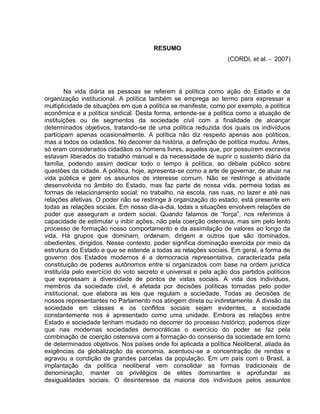 RESUMO
                                                                 (CORDI, et al. - 2007)




        Na vida diária as pessoas se referem à política como ação do Estado e da
organização institucional. A política também se emprega ao termo para expressar a
multiplicidade de situações em que a política se manifeste, como por exemplo, a política
econômica e a política sindical. Desta forma, entende-se a política como a atuação de
instituições ou de segmentos da sociedade civil com a finalidade de alcançar
determinados objetivos, tratando-se de uma política reduzida dos quais os indivíduos
participam apenas ocasionalmente. A política não diz respeito apenas aos políticos,
mas a todos os cidadãos. No decorrer da história, a definição de política mudou. Antes,
só eram considerados cidadãos os homens livres, aqueles que, por possuírem escravos
estavam liberados do trabalho manual e da necessidade de suprir o sustento diário da
família, podendo assim dedicar todo o tempo à política, ao debate público sobre
questões da cidade. A política, hoje, apresenta-se como a arte de governar, de atuar na
vida pública e gerir os assuntos de interesse comum. Não se restringe a atividade
desenvolvida no âmbito do Estado, mas faz parte de nossa vida, permeia todas as
formas de relacionamento social: no trabalho, na escola, nas ruas, no lazer e até nas
relações afetivas. O poder não se restringe à organização do estado; está presente em
todas as relações sociais. Em nosso dia-a-dia, todas s situações envolvem relações de
poder que asseguram a ordem social. Quando falamos de “força”, nos referimos à
capacidade de estimular u inibir ações, não pela coerção ostensiva, mas sim pelo lento
processo de formação nosso comportamento e da assimilação de valores ao longo da
vida. Há grupos que dominam, ordenam, dirigem e outros que são dominados,
obedientes, dirigidos. Nesse contexto, poder significa dominação exercida por meio da
estrutura do Estado e que se estende a todas as relações sociais. Em geral, a forma de
governo dos Estados modernos é a democracia representativa, caracterizada pela
constituição de poderes autônomos entre si organizados com base na ordem jurídica
instituída pelo exercício do voto secreto e universal e pela ação dos partidos políticos
que expressam a diversidade de pontos de vistas sociais. A vida dos indivíduos,
membros da sociedade civil, é afetada por decisões políticas tomadas pelo poder
institucional, que elabora as leis que regulam a sociedade. Todas as decisões de
nossos representantes no Parlamento nos atingem direta ou indiretamente. A divisão da
sociedade em classes e os conflitos sociais sejam evidentes, a sociedade
constantemente nos é apresentado como uma unidade. Embora as relações entre
Estado e sociedade tenham mudado no decorrer do processo histórico, podemos dizer
que nas modernas sociedades democráticas o exercício do poder se faz pela
combinação de coerção ostensiva com a formação do consenso da sociedade em torno
de determinados objetivos. Nos países onde foi aplicada a política Neoliberal, aliada às
exigências da globalização da economia, acentuou-se a concentração de rendas e
agravou a condição de grandes parcelas da população. Em um país com o Brasil, a
implantação da política neoliberal vem consolidar as formas tradicionais de
denominação, manter os privilégios de elites dominantes e aprofundar as
desigualdades sociais. O desinteresse da maioria dos indivíduos pelos assuntos
 