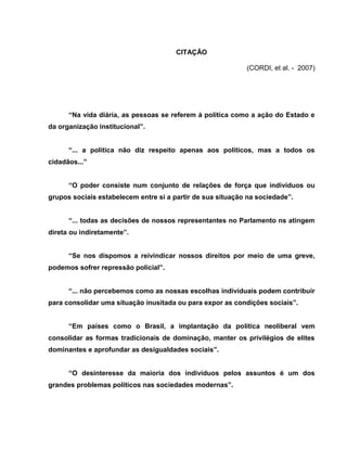 CITAÇÃO

                                                            (CORDI, et al. - 2007)




      “Na vida diária, as pessoas se referem à política como a ação do Estado e
da organização institucional”.


      “... a política não diz respeito apenas aos políticos, mas a todos os
cidadãos...”


      “O poder consiste num conjunto de relações de força que indivíduos ou
grupos sociais estabelecem entre si a partir de sua situação na sociedade”.


      “... todas as decisões de nossos representantes no Parlamento ns atingem
direta ou indiretamente”.


      “Se nos dispomos a reivindicar nossos direitos por meio de uma greve,
podemos sofrer repressão policial”.


      “... não percebemos como as nossas escolhas individuais podem contribuir
para consolidar uma situação inusitada ou para expor as condições sociais”.


      “Em países como o Brasil, a implantação da política neoliberal vem
consolidar as formas tradicionais de dominação, manter os privilégios de elites
dominantes e aprofundar as desigualdades sociais”.


      “O desinteresse da maioria dos indivíduos pelos assuntos é um dos
grandes problemas políticos nas sociedades modernas”.
 
