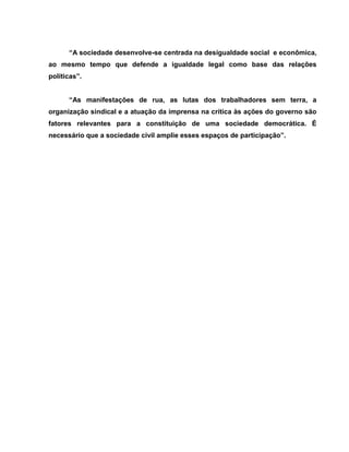 “A sociedade desenvolve-se centrada na desigualdade social e econômica,
ao mesmo tempo que defende a igualdade legal como base das relações
políticas”.


      “As manifestações de rua, as lutas dos trabalhadores sem terra, a
organização sindical e a atuação da imprensa na crítica às ações do governo são
fatores relevantes para a constituição de uma sociedade democrática. É
necessário que a sociedade civil amplie esses espaços de participação”.
 