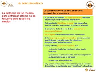 EL DISCURSO ÉTICO La distancia de los medios para enfrentar el tema no se resuelve sólo desde los medios El papel de los medios  no se sustenta sólo  desde la información y el tratamiento informativo Es importante  identificar el papel  que juegan los medios en la red de procesos y prácticas sociales El problema de la ética mediática  trasciende la práctica profesional No se agota  en la autorregulación y el control Evitar  seguir pensando a los medios  como aparatos ideológicos y reproductores de injusticias, desigualdades y dominaciones Es importante  pensar en una ética  que : alimente desde los medios el tejido social colectivo,  promueva la comunicación como un espacio de enriquecimiento de la persona y  convoque a la solidaridad Hay que construir una comunicación para la vida que dé sentido a la existencia, que “signifique” a la cultura La comunicación ética sólo tiene como compromiso a la persona 