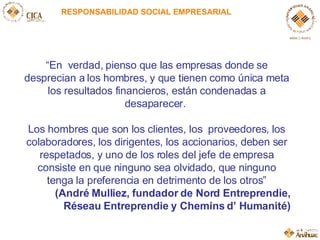 RESPONSABILIDAD SOCIAL EMPRESARIAL “ En  verdad, pienso que las empresas donde se desprecian a los hombres, y que tienen como única meta los resultados financieros, están condenadas a desaparecer.  Los hombres que son los clientes, los  proveedores, los colaboradores, los dirigentes, los accionarios, deben ser respetados, y uno de los roles del jefe de empresa consiste en que ninguno sea olvidado, que ninguno tenga la preferencia en detrimento de los otros ” (André Mulliez, fundador de Nord Entreprendie, Réseau Entreprendie y Chemins d’ Humanité) 